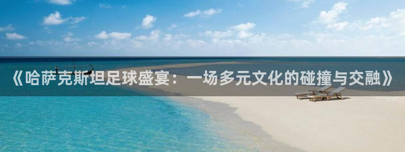《哈萨克斯坦足球盛宴：一场多元文化的碰撞与交融》